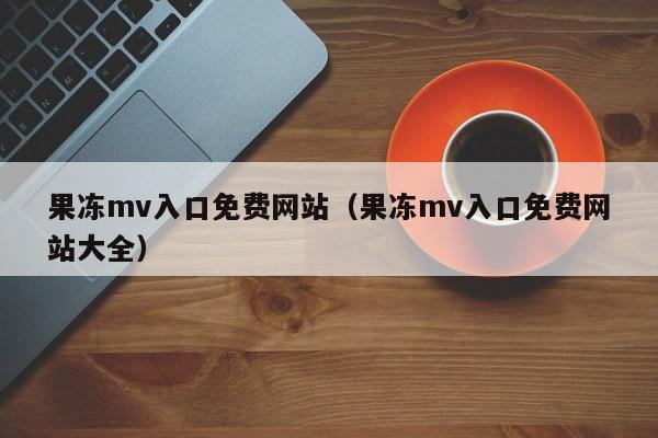 果冻mv入口免费网站（果冻mv入口免费网站大全）
